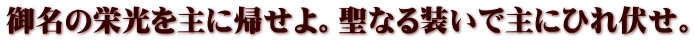 御名の栄光を主に帰せよ。聖なる装いで主にひれ伏せ。